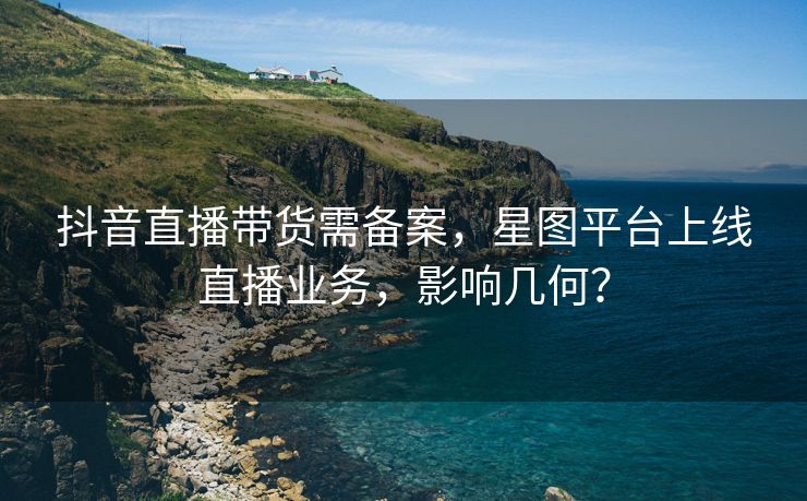 抖音直播带货需备案，星图平台上线直播业务，影响几何？