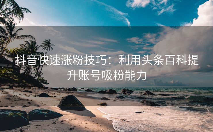 抖音快速涨粉技巧：利用头条百科提升账号吸粉能力