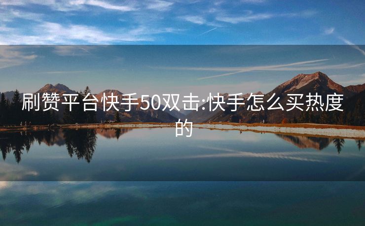 刷赞平台快手50双击:快手怎么买热度的