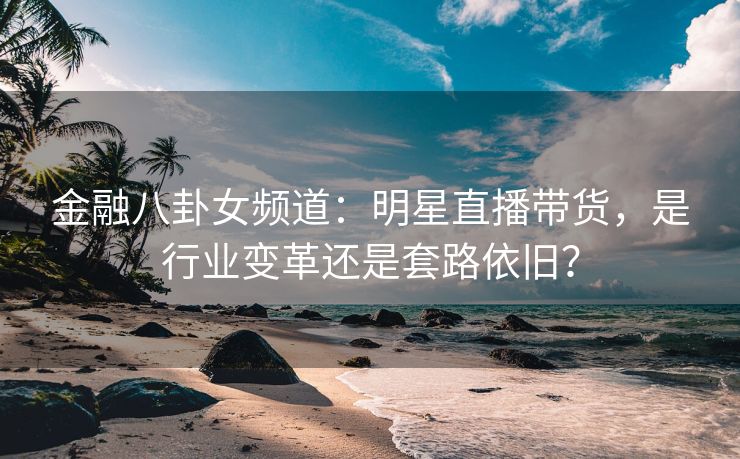 金融八卦女频道：明星直播带货，是行业变革还是套路依旧？