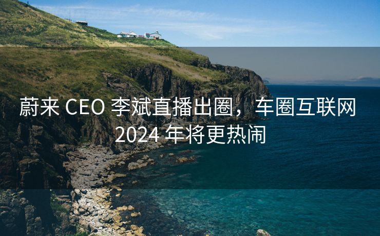 蔚来 CEO 李斌直播出圈，车圈互联网 2024 年将更热闹