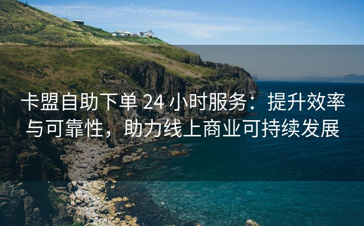 卡盟自助下单 24 小时服务：提升效率与可靠性，助力线上商业可持续发展