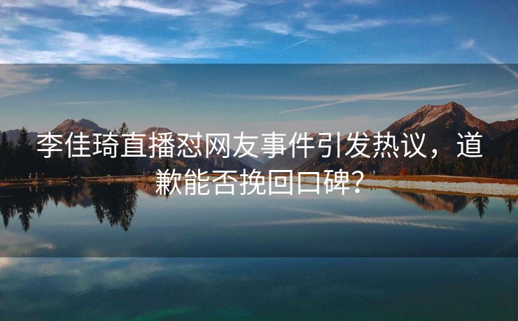 李佳琦直播怼网友事件引发热议，道歉能否挽回口碑？