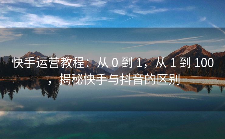 快手运营教程：从 0 到 1，从 1 到 100，揭秘快手与抖音的区别