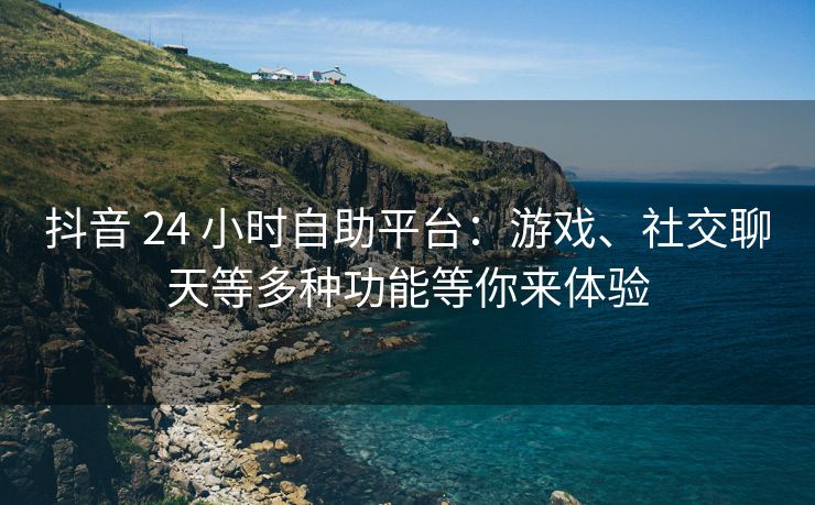 抖音 24 小时自助平台：游戏、社交聊天等多种功能等你来体验