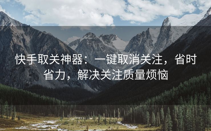 快手取关神器：一键取消关注，省时省力，解决关注质量烦恼