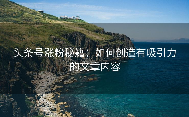 头条号涨粉秘籍：如何创造有吸引力的文章内容