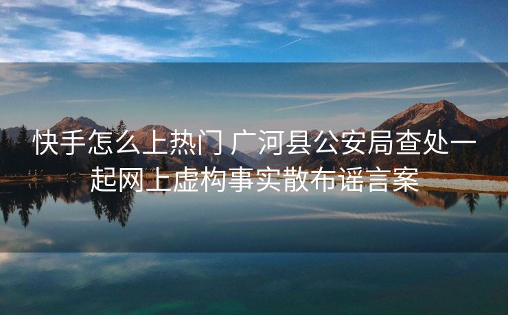 快手怎么上热门 广河县公安局查处一起网上虚构事实散布谣言案