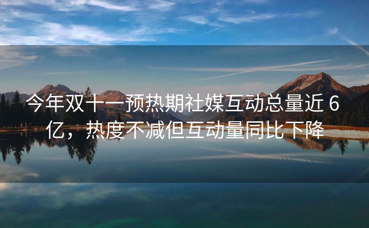 今年双十一预热期社媒互动总量近 6 亿，热度不减但互动量同比下降