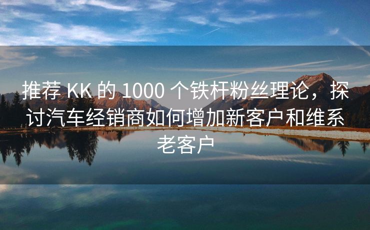 推荐 KK 的 1000 个铁杆粉丝理论，探讨汽车经销商如何增加新客户和维系老客户