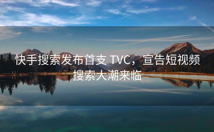 快手搜索发布首支 TVC，宣告短视频搜索大潮来临