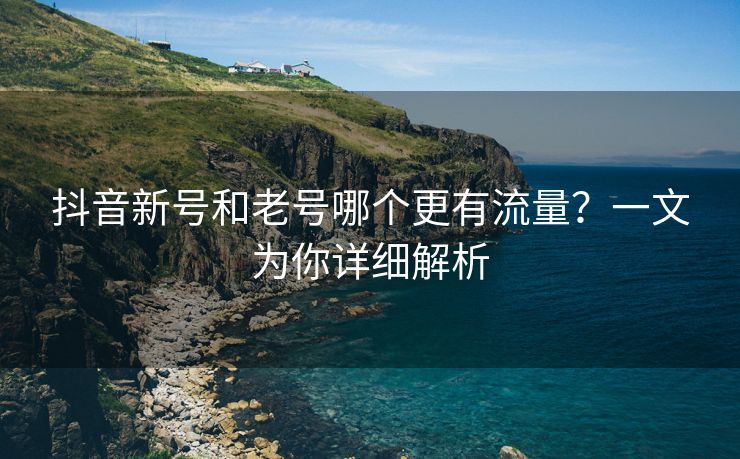 抖音新号和老号哪个更有流量？一文为你详细解析