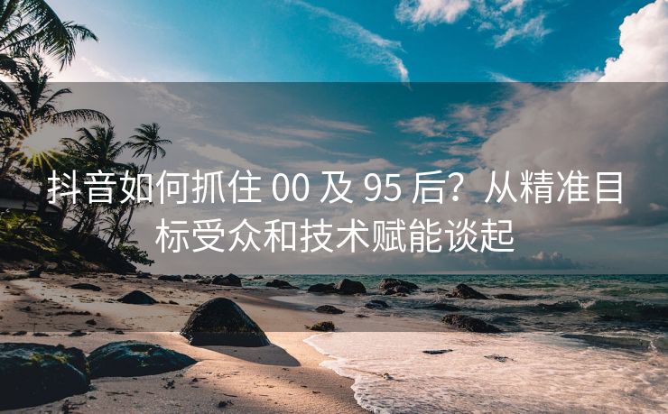 抖音如何抓住 00 及 95 后？从精准目标受众和技术赋能谈起